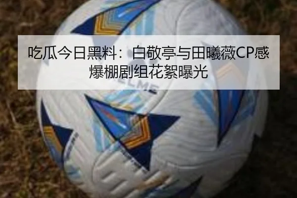 吃瓜今日黑料：白敬亭与田曦薇CP感爆棚剧组花絮曝光